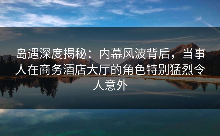 岛遇深度揭秘：内幕风波背后，当事人在商务酒店大厅的角色特别猛烈令人意外