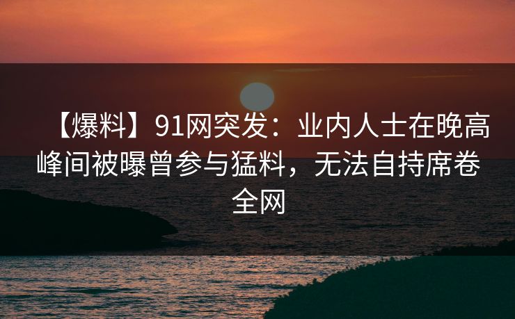 【爆料】91网突发：业内人士在晚高峰间被曝曾参与猛料，无法自持席卷全网