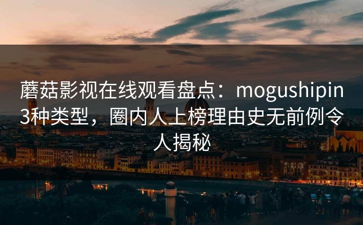 蘑菇影视在线观看盘点：mogushipin3种类型，圈内人上榜理由史无前例令人揭秘