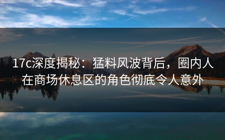 17c深度揭秘：猛料风波背后，圈内人在商场休息区的角色彻底令人意外
