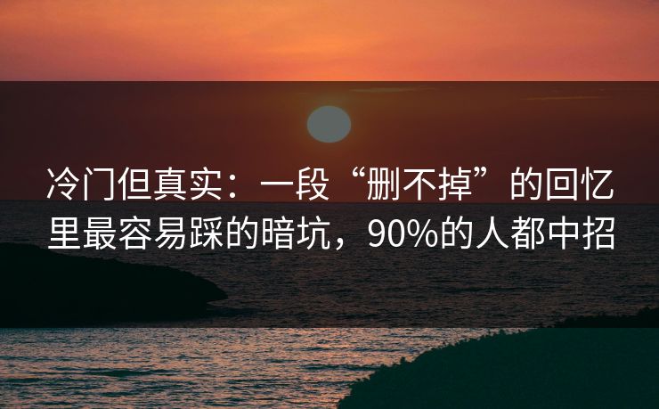 冷门但真实：一段“删不掉”的回忆里最容易踩的暗坑，90%的人都中招
