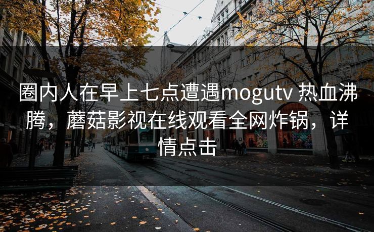 圈内人在早上七点遭遇mogutv 热血沸腾,蘑菇影视在线观看全网炸锅,详情点击 圈内人在早上七点遭遇mogutv 热血沸腾,蘑菇影视在线观看全网炸锅,详情点击