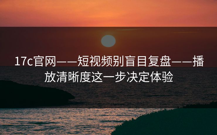 17c官网——短视频别盲目复盘——播放清晰度这一步决定体验