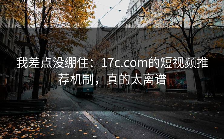 我差点没绷住：17c.com的短视频推荐机制，真的太离谱