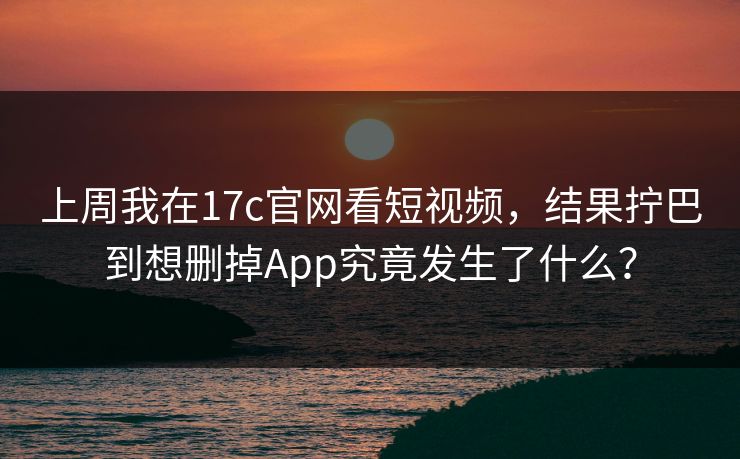 上周我在17c官网看短视频，结果拧巴到想删掉App究竟发生了什么？