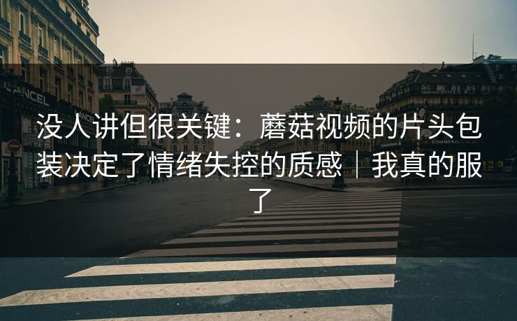 没人讲但很关键：蘑菇视频的片头包装决定了情绪失控的质感｜我真的服了