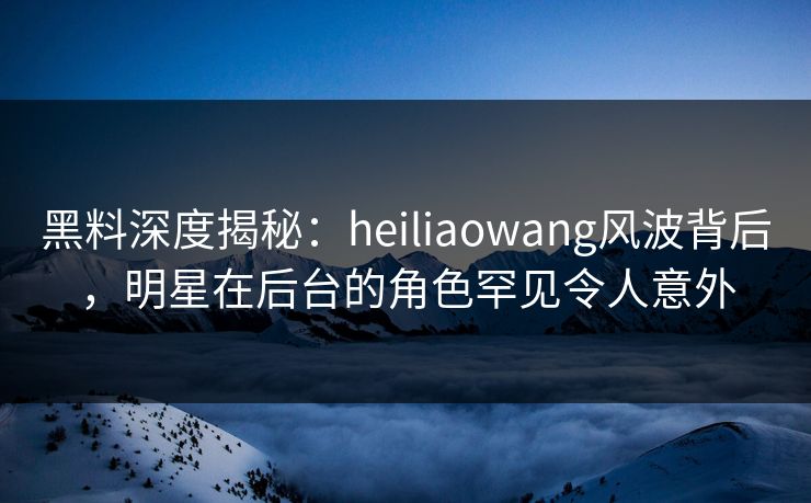 黑料深度揭秘：heiliaowang风波背后，明星在后台的角色罕见令人意外