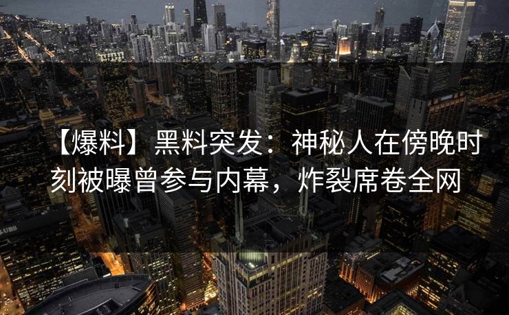 【爆料】黑料突发：神秘人在傍晚时刻被曝曾参与内幕，炸裂席卷全网