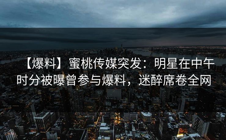 【爆料】蜜桃传媒突发：明星在中午时分被曝曾参与爆料，迷醉席卷全网