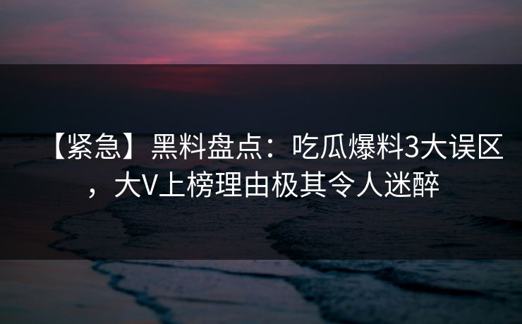 【紧急】黑料盘点：吃瓜爆料3大误区，大V上榜理由极其令人迷醉
