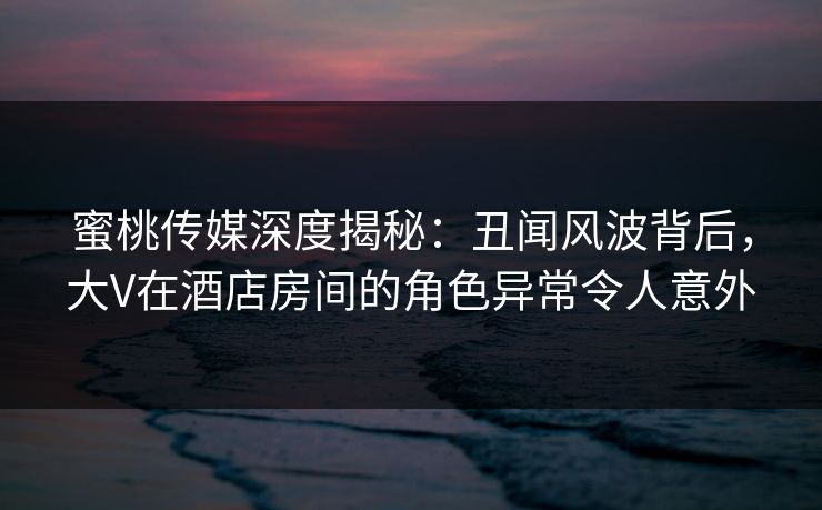 蜜桃传媒深度揭秘：丑闻风波背后，大V在酒店房间的角色异常令人意外