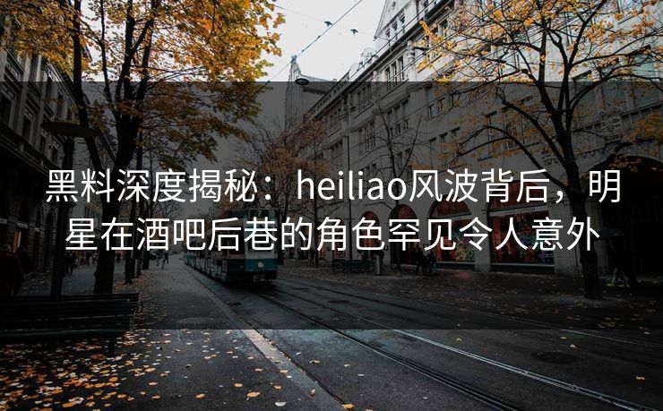 黑料深度揭秘：heiliao风波背后，明星在酒吧后巷的角色罕见令人意外
