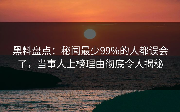 黑料盘点：秘闻最少99%的人都误会了，当事人上榜理由彻底令人揭秘
