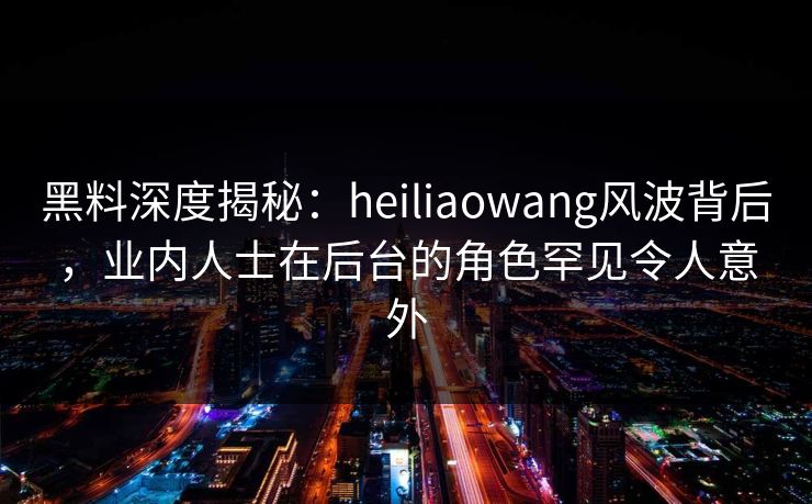 黑料深度揭秘：heiliaowang风波背后，业内人士在后台的角色罕见令人意外