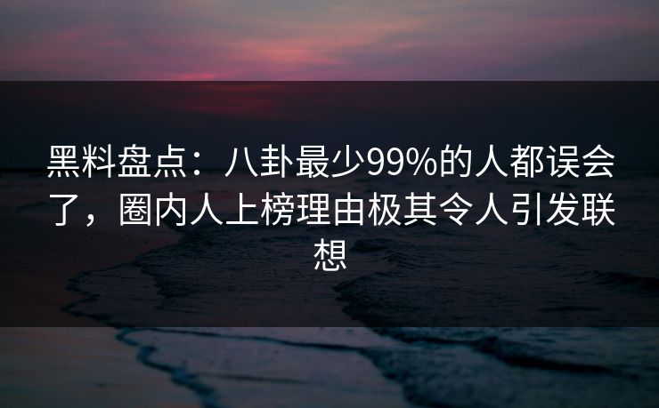 黑料盘点：八卦最少99%的人都误会了，圈内人上榜理由极其令人引发联想