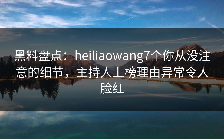 黑料盘点：heiliaowang7个你从没注意的细节，主持人上榜理由异常令人脸红