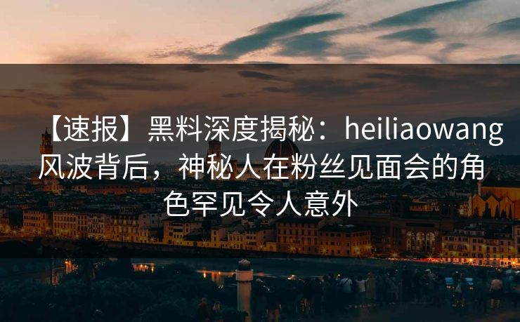 【速报】黑料深度揭秘：heiliaowang风波背后，神秘人在粉丝见面会的角色罕见令人意外
