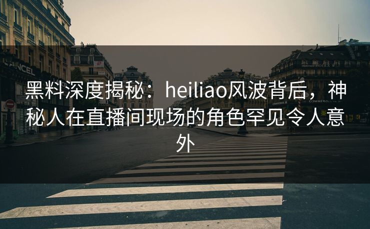 黑料深度揭秘：heiliao风波背后，神秘人在直播间现场的角色罕见令人意外