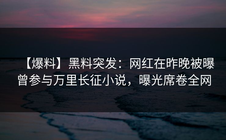 【爆料】黑料突发：网红在昨晚被曝曾参与万里长征小说，曝光席卷全网