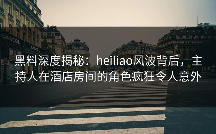 黑料深度揭秘：heiliao风波背后，主持人在酒店房间的角色疯狂令人意外