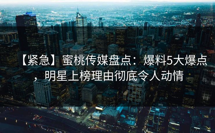 【紧急】蜜桃传媒盘点：爆料5大爆点，明星上榜理由彻底令人动情