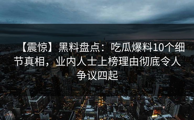 【震惊】黑料盘点：吃瓜爆料10个细节真相，业内人士上榜理由彻底令人争议四起