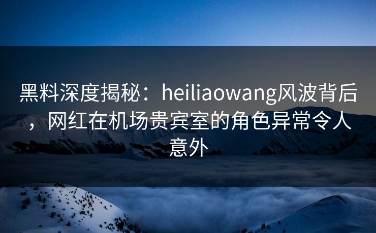 黑料深度揭秘：heiliaowang风波背后，网红在机场贵宾室的角色异常令人意外