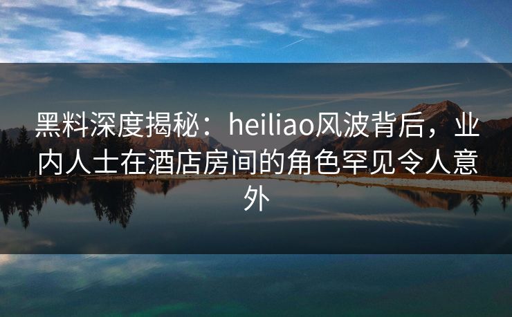 黑料深度揭秘：heiliao风波背后，业内人士在酒店房间的角色罕见令人意外
