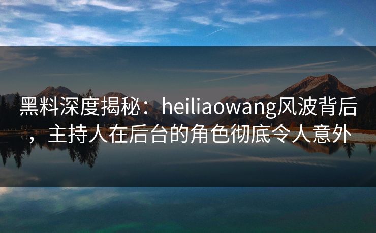 黑料深度揭秘：heiliaowang风波背后，主持人在后台的角色彻底令人意外