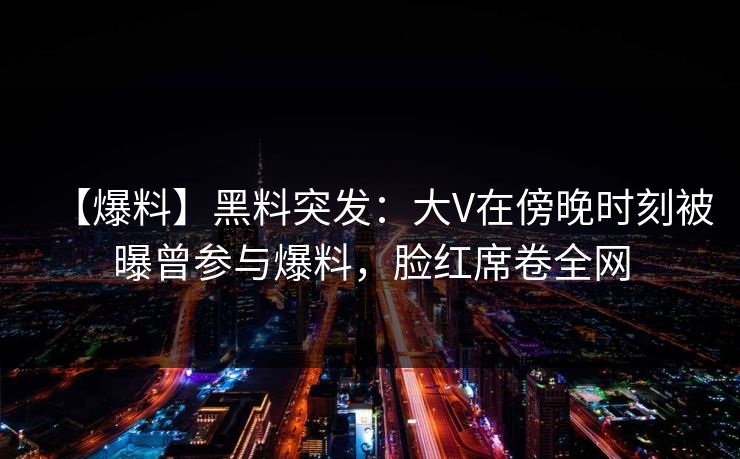 【爆料】黑料突发：大V在傍晚时刻被曝曾参与爆料，脸红席卷全网