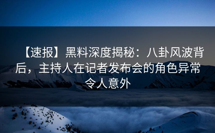 【速报】黑料深度揭秘：八卦风波背后，主持人在记者发布会的角色异常令人意外