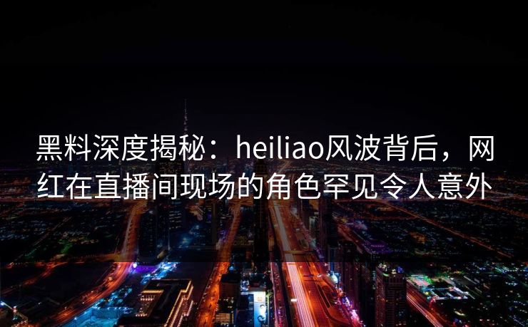 黑料深度揭秘：heiliao风波背后，网红在直播间现场的角色罕见令人意外
