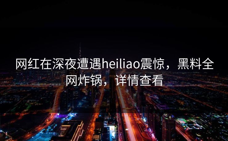 网红在深夜遭遇heiliao震惊，黑料全网炸锅，详情查看