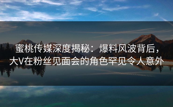 蜜桃传媒深度揭秘：爆料风波背后，大V在粉丝见面会的角色罕见令人意外