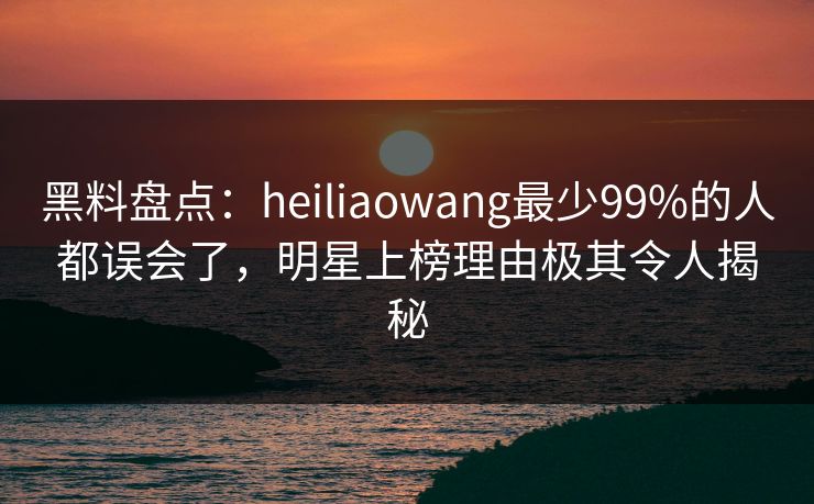 黑料盘点：heiliaowang最少99%的人都误会了，明星上榜理由极其令人揭秘