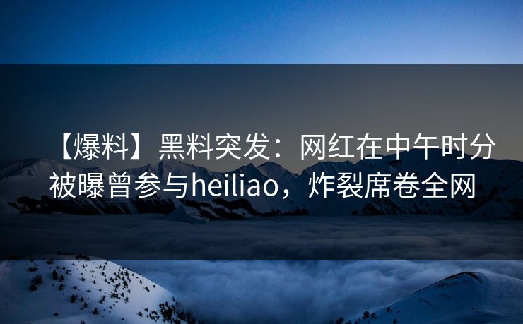 【爆料】黑料突发：网红在中午时分被曝曾参与heiliao，炸裂席卷全网