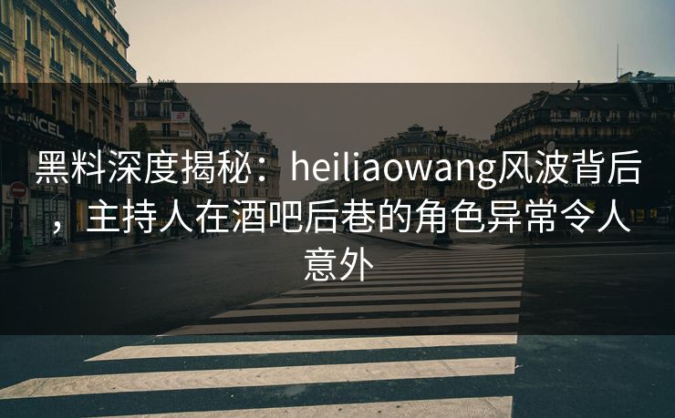 黑料深度揭秘：heiliaowang风波背后，主持人在酒吧后巷的角色异常令人意外