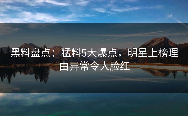 黑料盘点：猛料5大爆点，明星上榜理由异常令人脸红