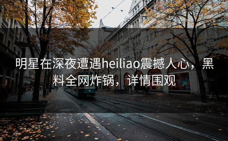 明星在深夜遭遇heiliao震撼人心，黑料全网炸锅，详情围观