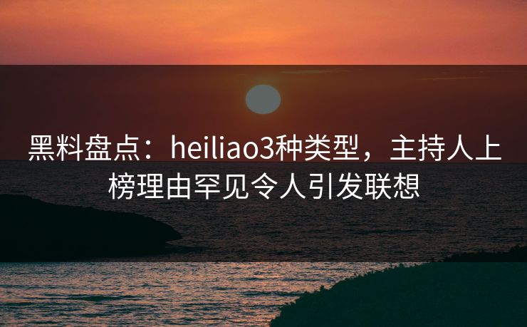 黑料盘点：heiliao3种类型，主持人上榜理由罕见令人引发联想