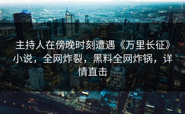 主持人在傍晚时刻遭遇《万里长征》小说，全网炸裂，黑料全网炸锅，详情直击
