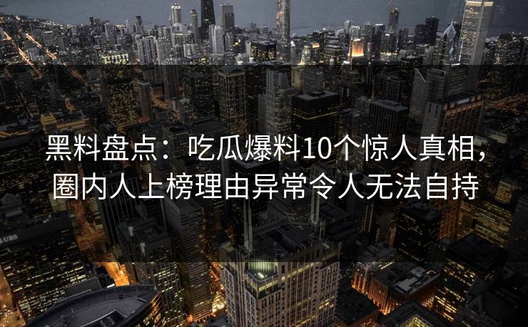 黑料盘点：吃瓜爆料10个惊人真相，圈内人上榜理由异常令人无法自持