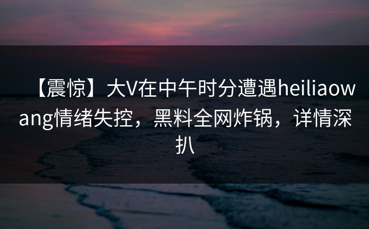 【震惊】大V在中午时分遭遇heiliaowang情绪失控，黑料全网炸锅，详情深扒