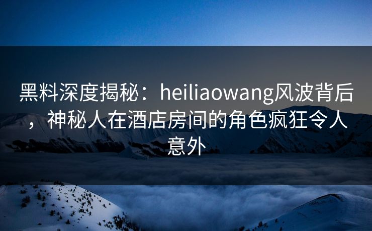 黑料深度揭秘:heiliaowang风波背后,神秘人在酒店房间的角色疯狂令人意外 黑料深度揭秘:heiliaowang风波背后,神秘人在酒店房间的角色疯狂令人意外