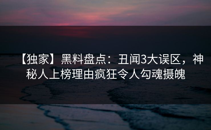 【独家】黑料盘点：丑闻3大误区，神秘人上榜理由疯狂令人勾魂摄魄