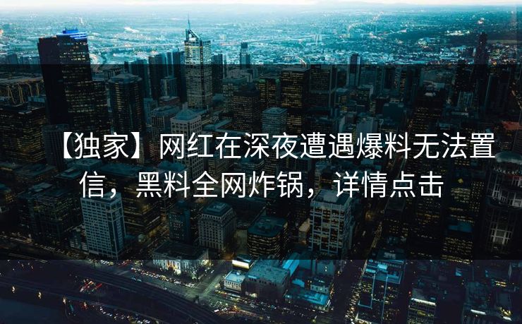 【独家】网红在深夜遭遇爆料无法置信,黑料全网炸锅,详情点击 【独家】网红在深夜遭遇爆料无法置信,黑料全网炸锅,详情点击