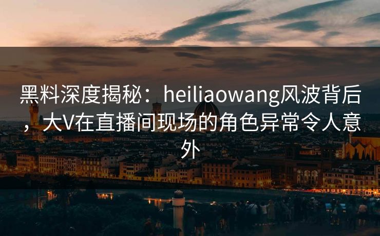 黑料深度揭秘：heiliaowang风波背后，大V在直播间现场的角色异常令人意外