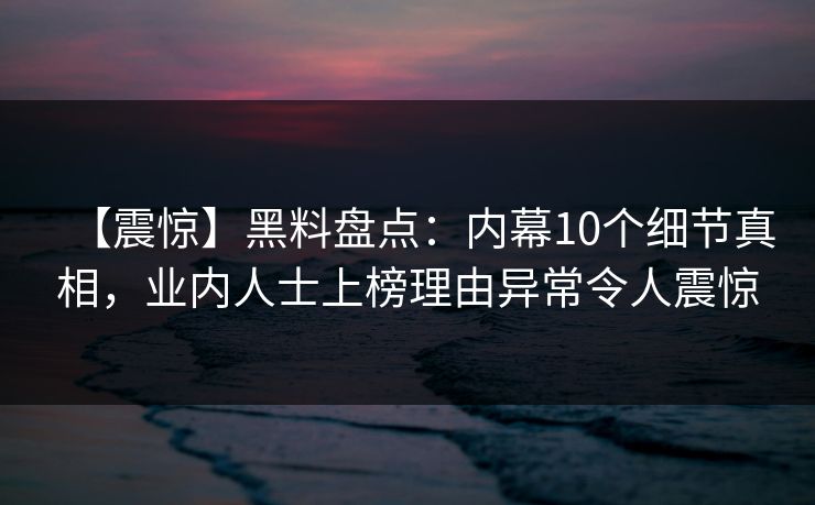 【震惊】黑料盘点：内幕10个细节真相，业内人士上榜理由异常令人震惊