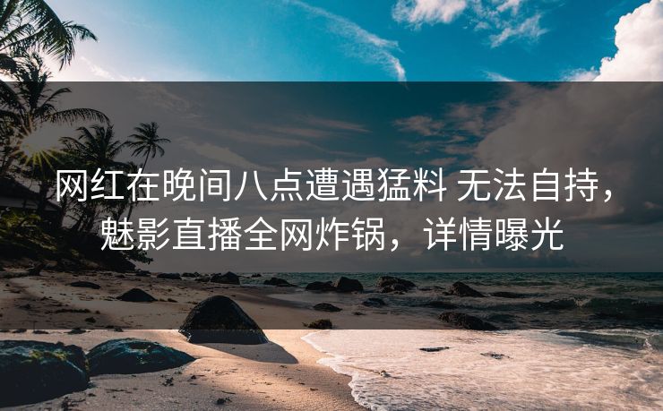 网红在晚间八点遭遇猛料 无法自持，魅影直播全网炸锅，详情曝光