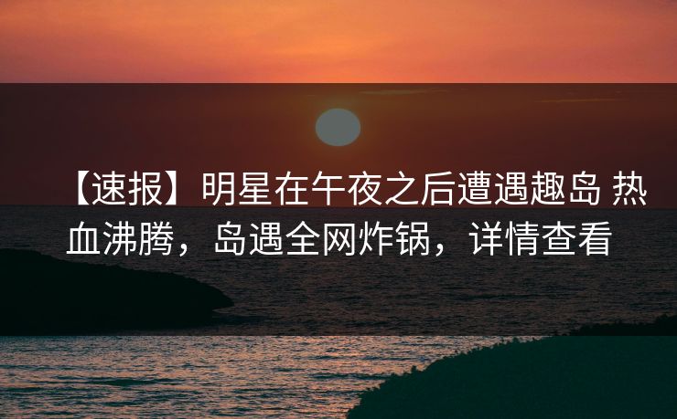 【速报】明星在午夜之后遭遇趣岛 热血沸腾,岛遇全网炸锅,详情查看 【速报】明星在午夜之后遭遇趣岛 热血沸腾,岛遇全网炸锅,详情查看